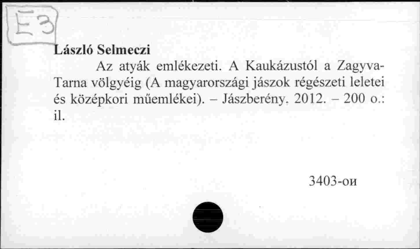 ﻿Laszlo Selmeczi
Az atyâk emlékezeti. A Kaukâzustôl a Zagyva-Tama vôlgyéig (A magyarorszâgi jâszok régészeti leletei és kôzépkori müemlékei). - Jâszberény. 2012. - 200 o.: il.
3403-ои